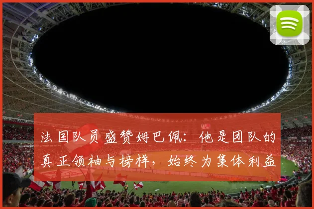 法国队员盛赞姆巴佩：他是团队的真正领袖与榜样，始终为集体利益考虑