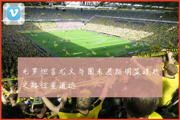 毛罗坦言尤文与国米差距明显追赶之路任重道远
