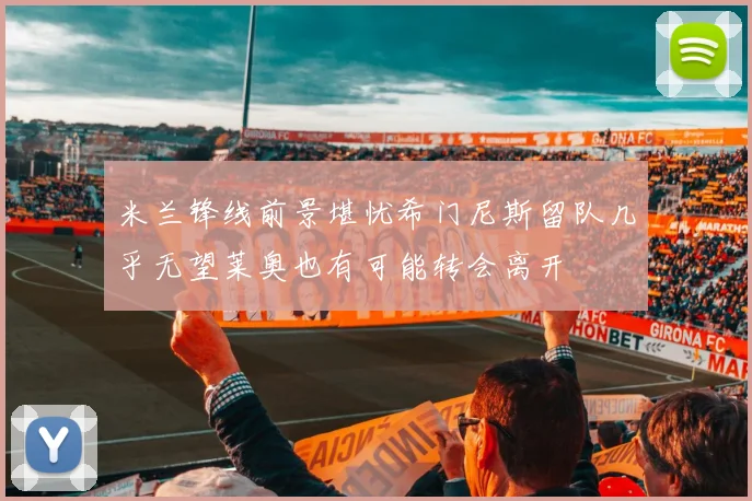 米兰锋线前景堪忧希门尼斯留队几乎无望莱奥也有可能转会离开