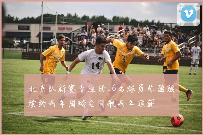 北京队新赛季注册16名球员陈盈骏续约两年周琦合同剩两年顶薪