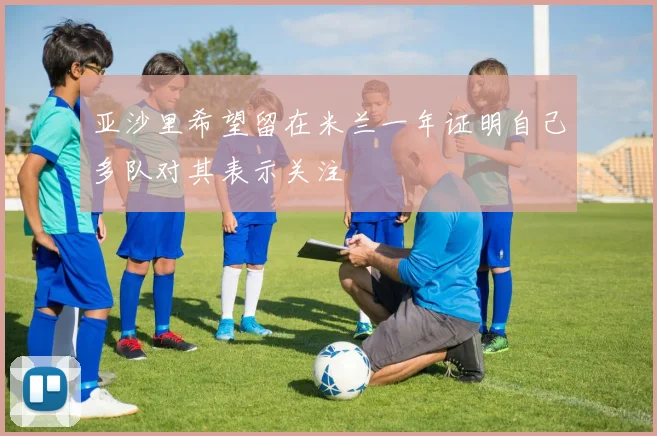 亚沙里希望留在米兰一年证明自己多队对其表示关注