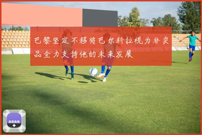 巴黎坚定不移将巴尔科拉视为非卖品全力支持他的未来发展