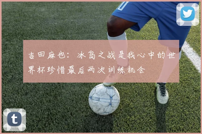 吉田麻也：冰岛之战是我心中的世界杯珍惜最后两次训练机会