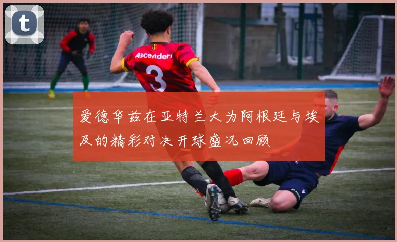爱德华兹在亚特兰大为阿根廷与埃及的精彩对决开球盛况回顾