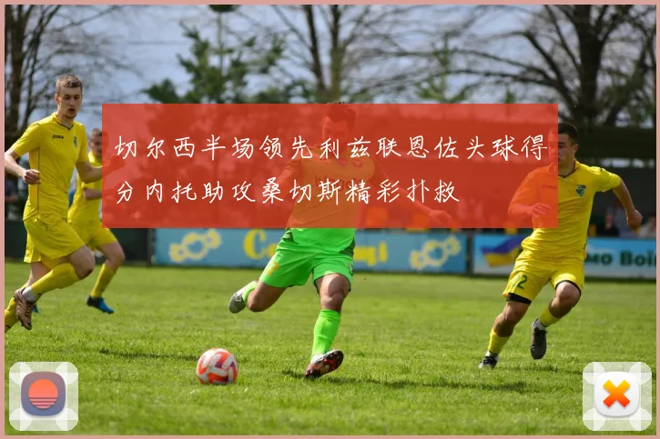 切尔西半场领先利兹联恩佐头球得分内托助攻桑切斯精彩扑救