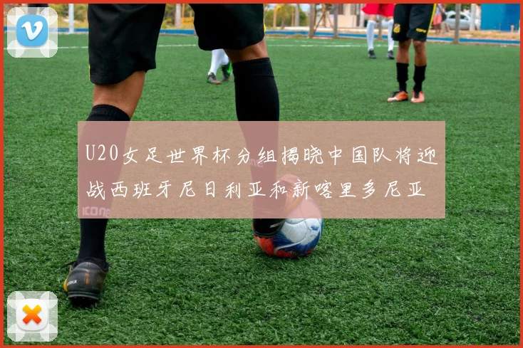 U20女足世界杯分组揭晓中国队将迎战西班牙尼日利亚和新喀里多尼亚