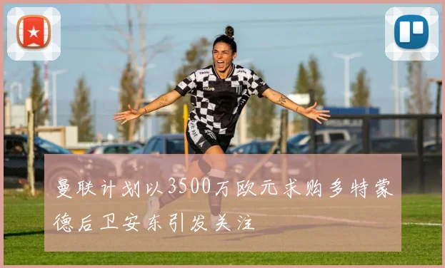 曼联计划以3500万欧元求购多特蒙德后卫安东引发关注