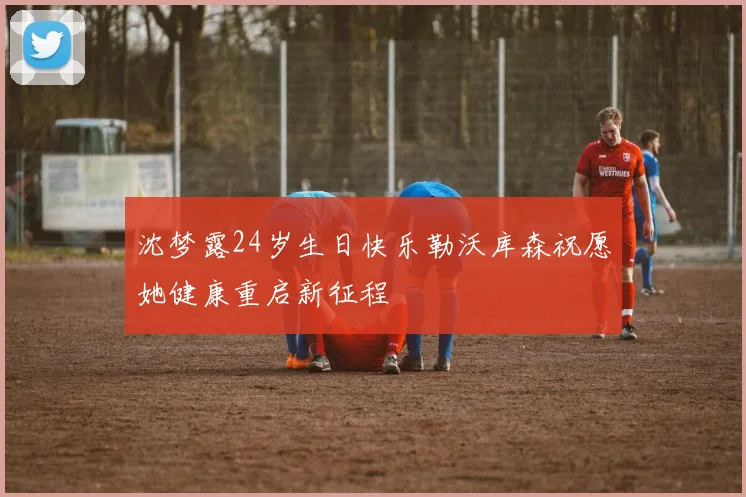 沈梦露24岁生日快乐勒沃库森祝愿她健康重启新征程