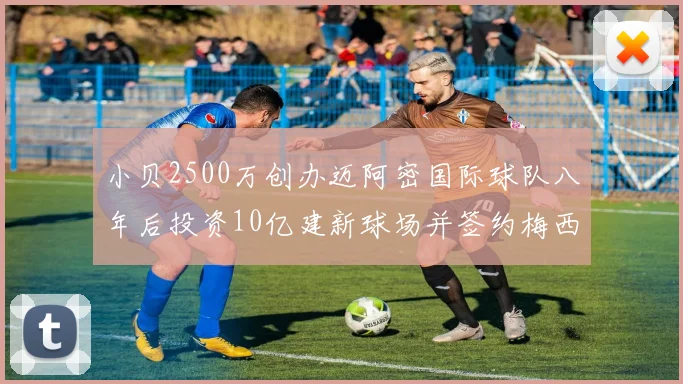 小贝2500万创办迈阿密国际球队八年后投资10亿建新球场并签约梅西