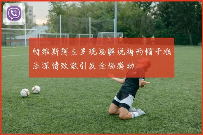 特维斯阿圭罗现场解说梅西帽子戏法深情致敬引发全场感动