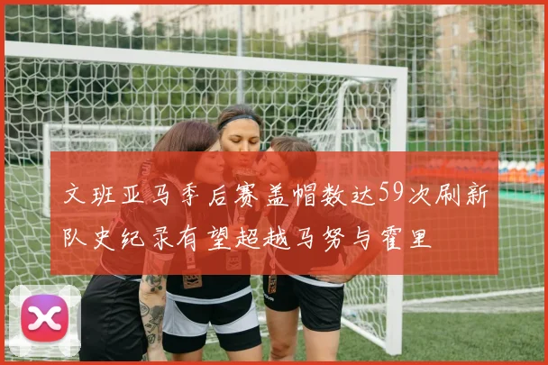 文班亚马季后赛盖帽数达59次刷新队史纪录有望超越马努与霍里