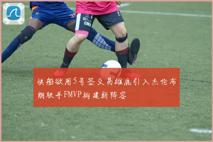 快船欲用5号签交易雄鹿引入杰伦布朗联手FMVP构建新阵容