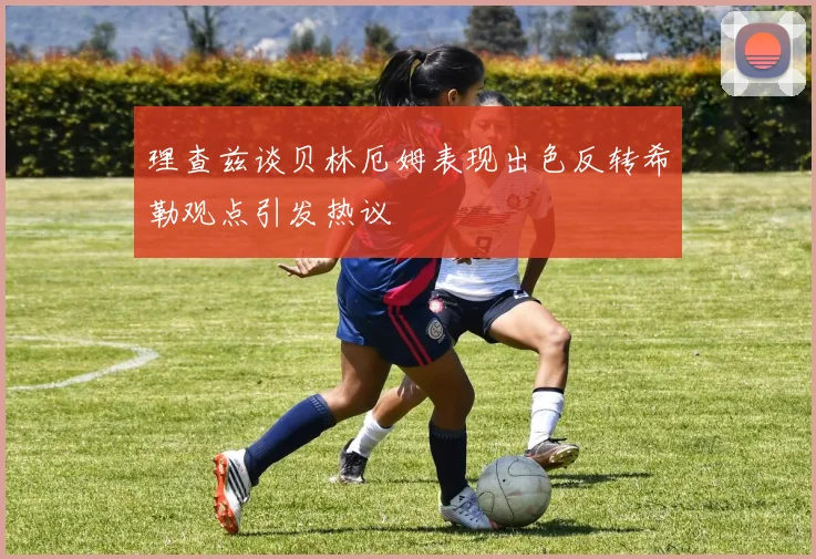 理查兹谈贝林厄姆表现出色反转希勒观点引发热议