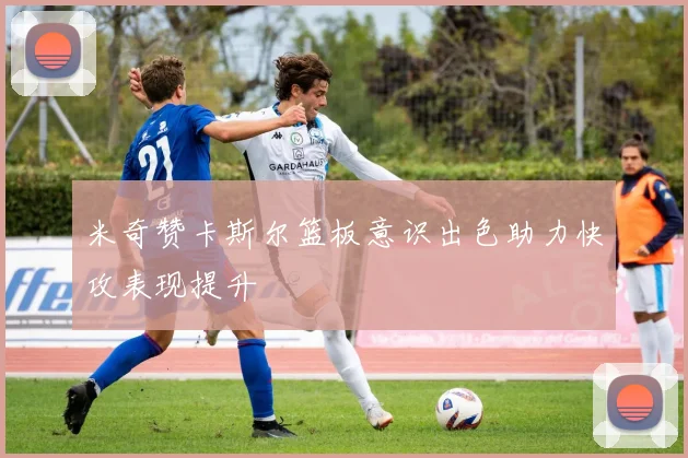 米奇赞卡斯尔篮板意识出色助力快攻表现提升