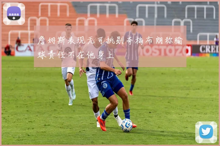 詹姆斯表现无可挑剔夸梅布朗称输球责任不在他身上