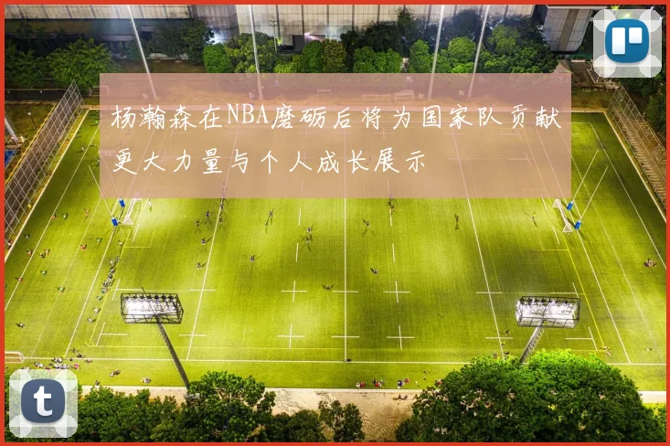 杨瀚森在NBA磨砺后将为国家队贡献更大力量与个人成长展示