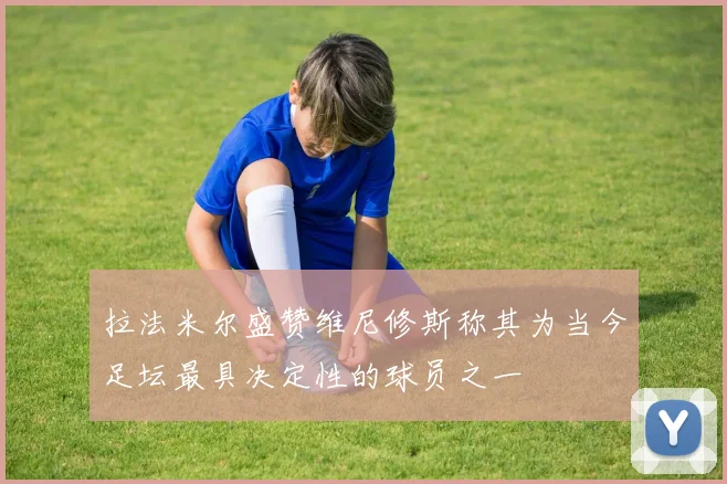 拉法米尔盛赞维尼修斯称其为当今足坛最具决定性的球员之一