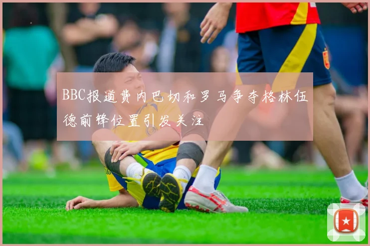 BBC报道费内巴切和罗马争夺格林伍德前锋位置引发关注