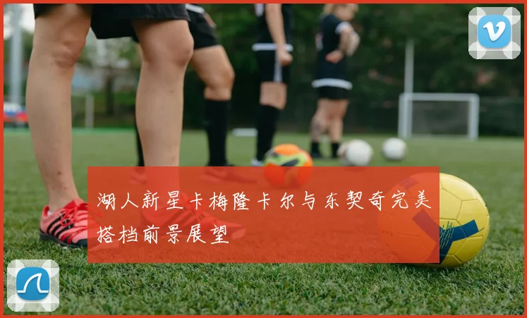 湖人新星卡梅隆卡尔与东契奇完美搭档前景展望