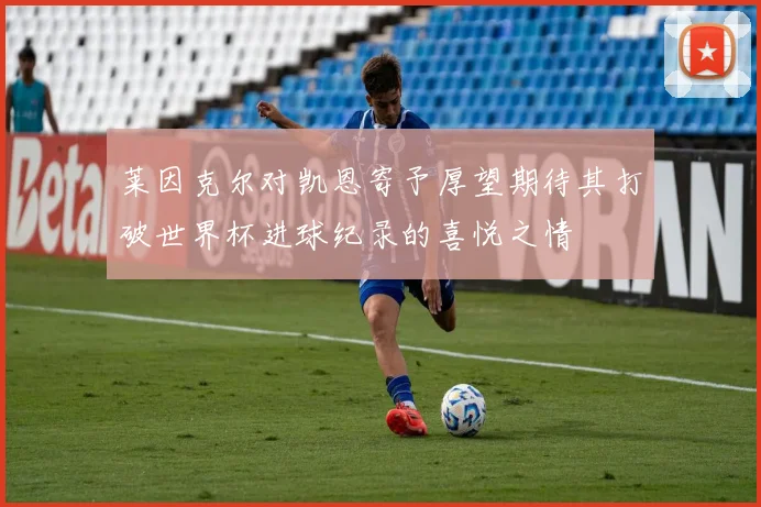 莱因克尔对凯恩寄予厚望期待其打破世界杯进球纪录的喜悦之情