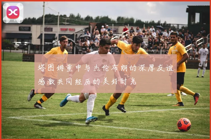 塔图姆重申与杰伦布朗的深厚友谊感激共同经历的美好时光