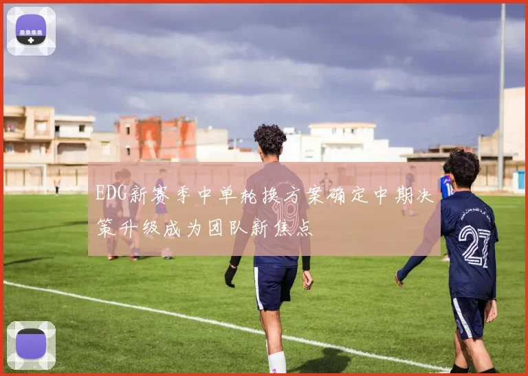 EDG新赛季中单轮换方案确定中期决策升级成为团队新焦点