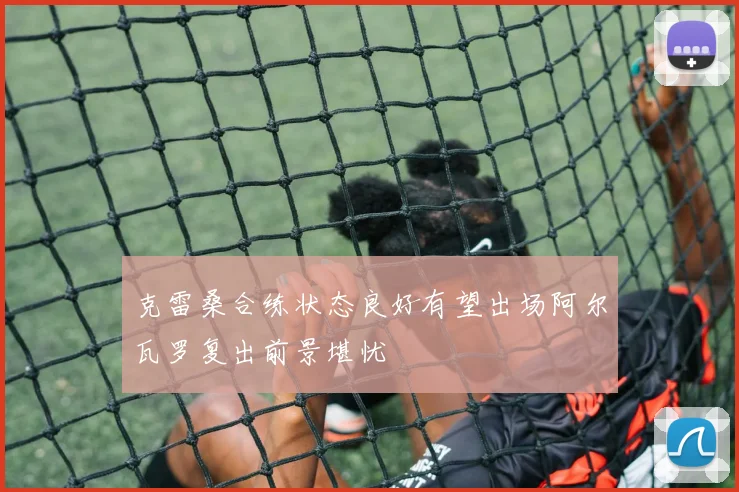 克雷桑合练状态良好有望出场阿尔瓦罗复出前景堪忧