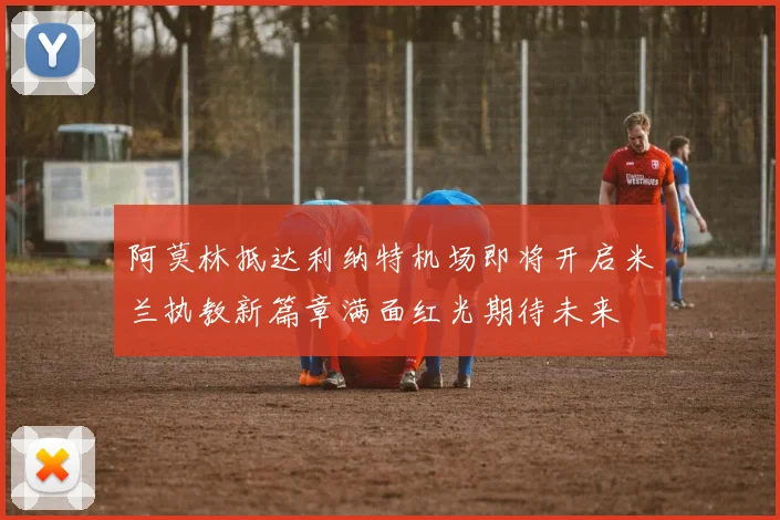 阿莫林抵达利纳特机场即将开启米兰执教新篇章满面红光期待未来