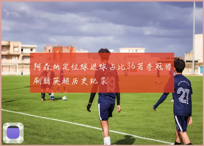 阿森纳定位球进球占比36若夺冠将刷新英超历史纪录